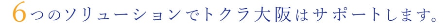 6つのソリューションでトクラ大阪はサポートします。